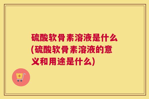 硫酸软骨素溶液是什么(硫酸软骨素溶液的意义和用途是什么)