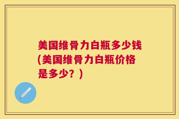 美国维骨力白瓶多少钱(美国维骨力白瓶价格是多少？)