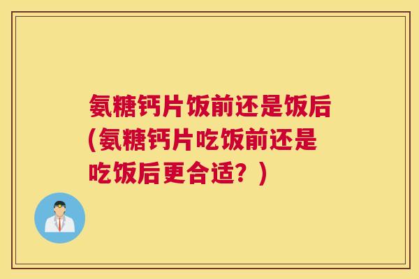 氨糖钙片饭前还是饭后(氨糖钙片吃饭前还是吃饭后更合适?)
