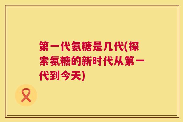 第一代氨糖是几代(探索氨糖的新时代从第一代到今天)