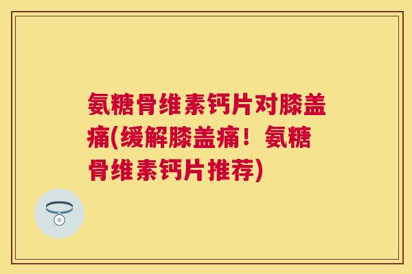氨糖骨维素钙片对膝盖痛(缓解膝盖痛!氨糖骨维素钙片推荐)