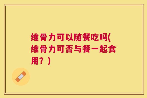 维骨力可以随餐吃吗(维骨力可否与餐一起食用？)