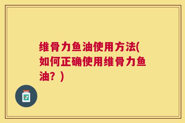 维骨力鱼油使用方法(如何正确使用维骨力鱼油？)