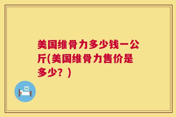 美国维骨力多少钱一公斤(美国维骨力售价是多少?) 美国维骨力多少钱一公斤(美国维骨力售价是多少?)