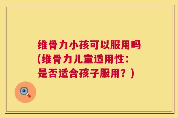 维骨力小孩可以服用吗(维骨力儿童适用性:是否适合孩子服用?)
