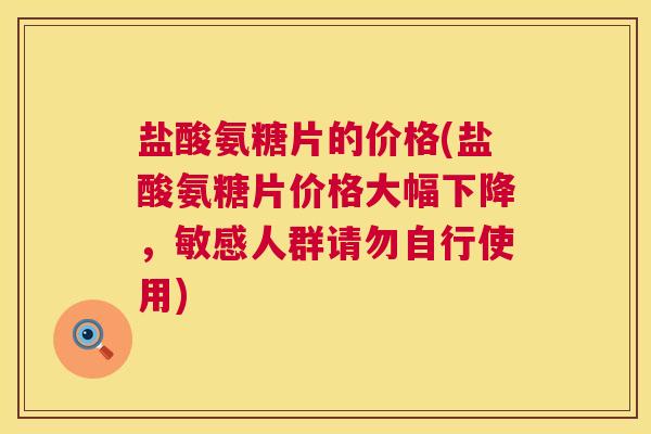 盐酸氨糖片的价格(盐酸氨糖片价格大幅下降,敏感人群请勿自行使用)