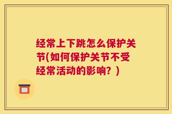 经常上下跳怎么保护关节(如何保护关节不受经常活动的影响?)