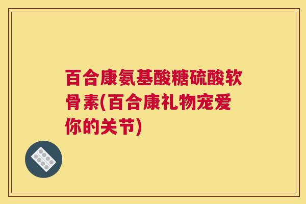 百合康氨基酸糖硫酸软骨素(百合康礼物宠爱你的关节)
