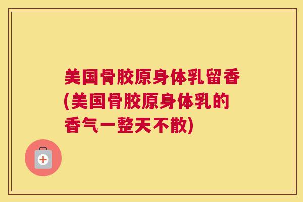 美国骨胶原身体乳留香(美国骨胶原身体乳的香气一整天不散) 美国骨胶原身体乳留香(美国骨胶原身体乳的香气一整天不散)