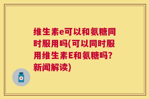 维生素e可以和氨糖同时服用吗(可以同时服用维生素E和氨糖吗?新闻解读) 维生素e可以和氨糖同时服用吗(可以同时服用维生素E和氨糖吗?新闻解读)