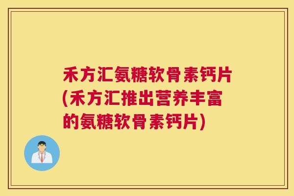 禾方汇氨糖软骨素钙片(禾方汇推出营养丰富的氨糖软骨素钙片)