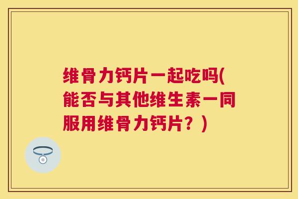 维骨力钙片一起吃吗(能否与其他维生素一同服用维骨力钙片?)