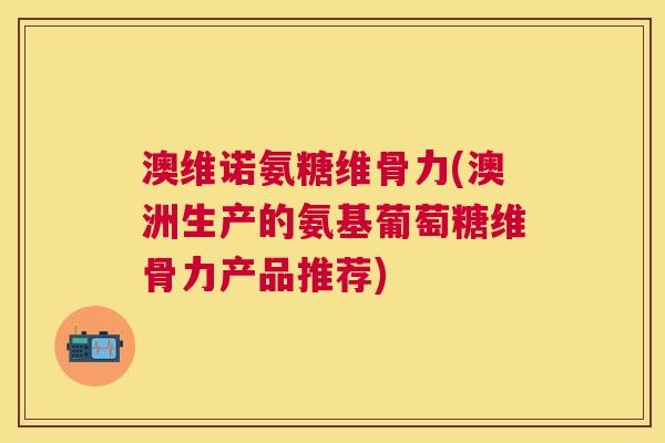 澳维诺氨糖维骨力(澳洲生产的氨基葡萄糖维骨力产品推荐)