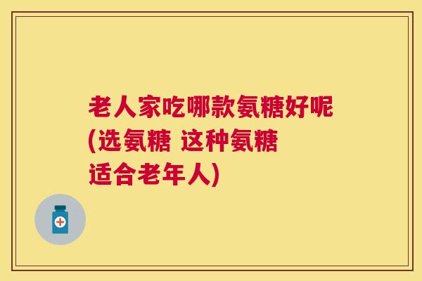 老人家吃哪款氨糖好呢(选氨糖 这种氨糖 适合老年人)