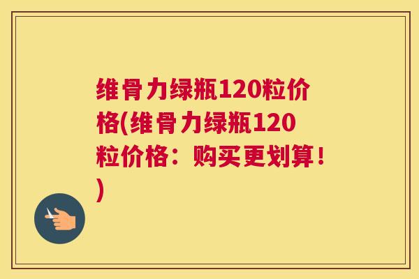 维骨力绿瓶120粒价格(维骨力绿瓶120粒价格：购买更划算！)
