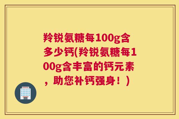 羚锐氨糖每100g含多少钙(羚锐氨糖每100g含丰富的钙元素,助您补钙强身!) 羚锐氨糖每100g含多少钙(羚锐氨糖每100g含丰富的钙元素,助您补钙强身!)