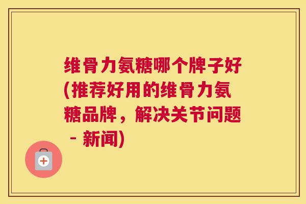 维骨力氨糖哪个牌子好(推荐好用的维骨力氨糖品牌,解决关节问题 - 新闻)