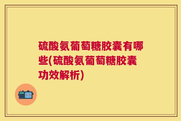 硫酸氨葡萄糖胶囊有哪些(硫酸氨葡萄糖胶囊功效解析)