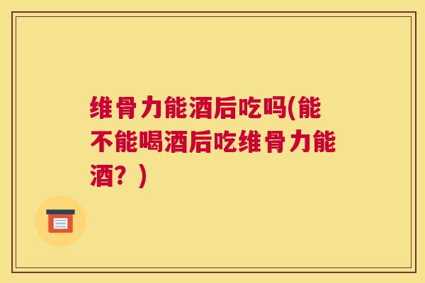 维骨力能酒后吃吗(能不能喝酒后吃维骨力能酒?)