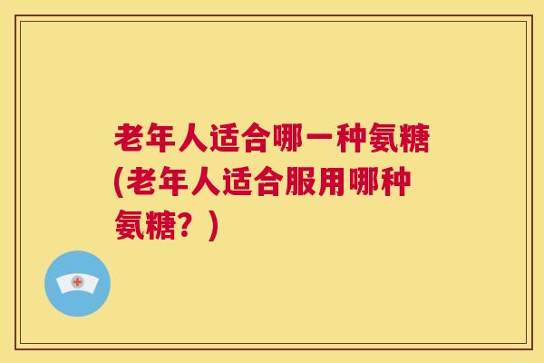 老年人适合哪一种氨糖(老年人适合服用哪种氨糖?)