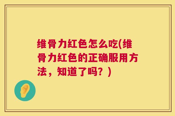 维骨力红色怎么吃(维骨力红色的正确服用方法，知道了吗？)
