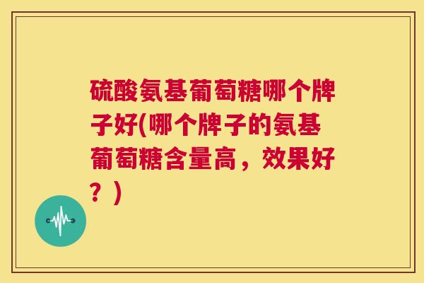 硫酸氨基葡萄糖哪个牌子好(哪个牌子的氨基葡萄糖含量高，效果好？)