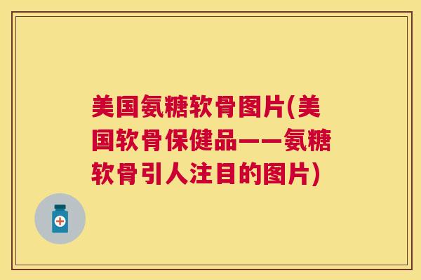 美国氨糖软骨图片(美国软骨保健品——氨糖软骨引人注目的图片)