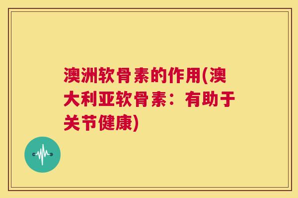 澳洲软骨素的作用(澳大利亚软骨素:有助于关节健康)