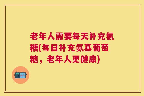 老年人需要每天补充氨糖(每日补充氨基葡萄糖,老年人更健康)