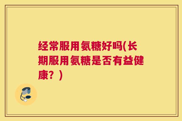 经常服用氨糖好吗(长期服用氨糖是否有益健康?)