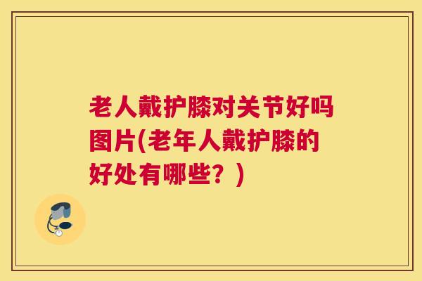 老人戴护膝对关节好吗图片(老年人戴护膝的好处有哪些?) 老人戴护膝对关节好吗图片(老年人戴护膝的好处有哪些?)