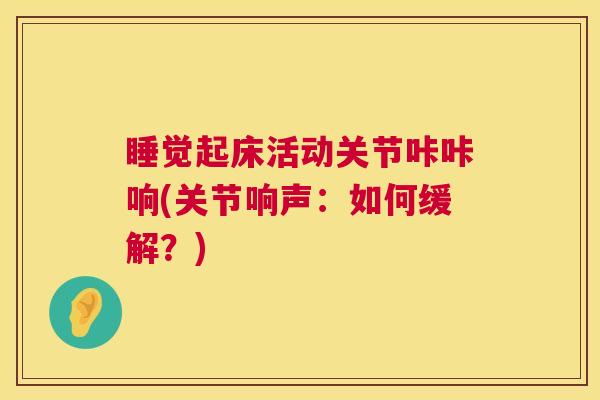 睡觉起床活动关节咔咔响(关节响声:如何缓解?)