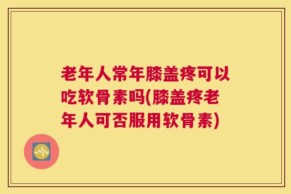 老年人常年膝盖疼可以吃软骨素吗(膝盖疼老年人可否服用软骨素)