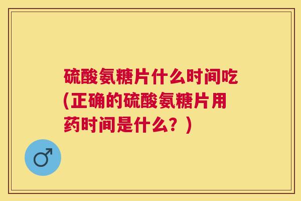 硫酸氨糖片什么时间吃(正确的硫酸氨糖片用药时间是什么?)
