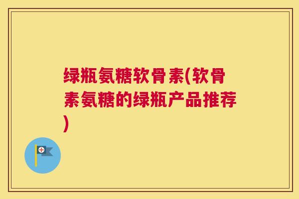 绿瓶氨糖软骨素(软骨素氨糖的绿瓶产品推荐)