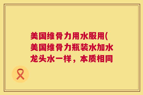 美国维骨力用水服用(美国维骨力瓶装水加水龙头水一样,本质相同 美国维骨力用水服用(美国维骨力瓶装水加水龙头水一样,本质相同