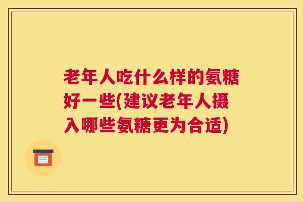老年人吃什么样的氨糖好一些(建议老年人摄入哪些氨糖更为合适)