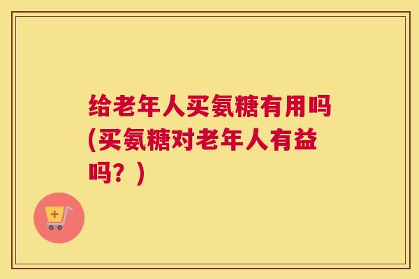 给老年人买氨糖有用吗(买氨糖对老年人有益吗？)