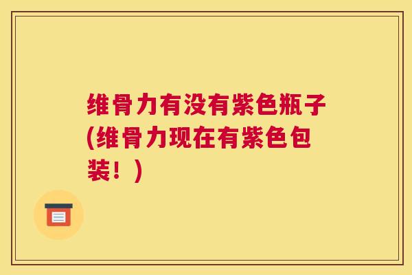 维骨力有没有紫色瓶子(维骨力现在有紫色包装!) 维骨力有没有紫色瓶子(维骨力现在有紫色包装!)