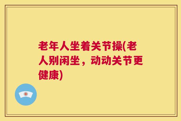 老年人坐着关节操(老人别闲坐,动动关节更健康)