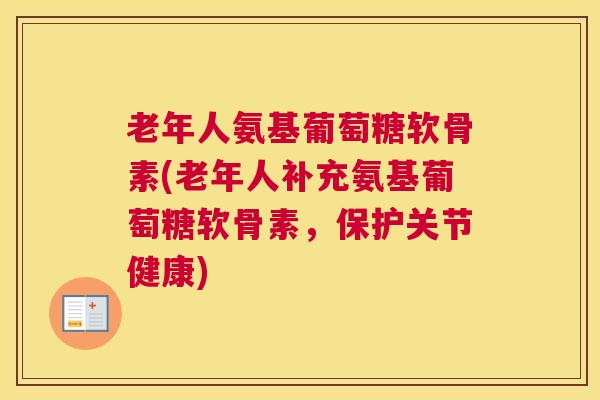 老年人氨基葡萄糖软骨素(老年人补充氨基葡萄糖软骨素,保护关节健康)