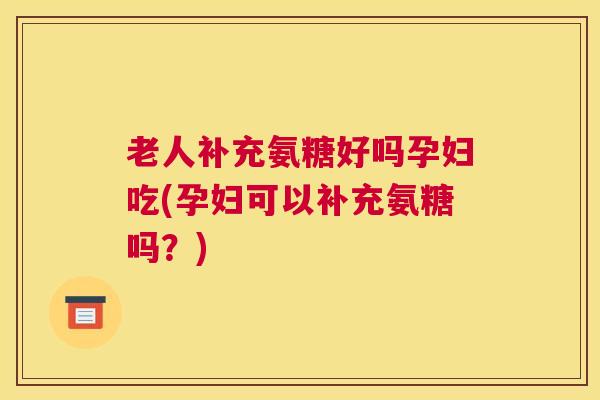老人补充氨糖好吗孕妇吃(孕妇可以补充氨糖吗？)