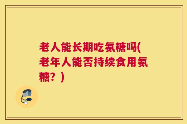 老人能长期吃氨糖吗(老年人能否持续食用氨糖？)