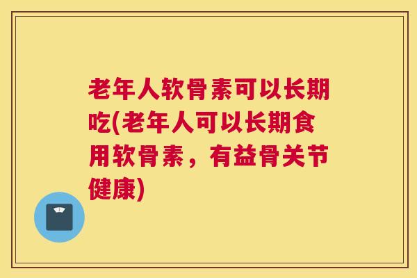 老年人软骨素可以长期吃(老年人可以长期食用软骨素,有益骨关节健康)