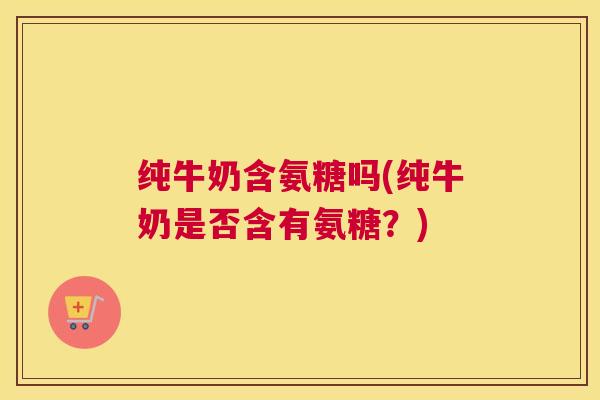 纯牛奶含氨糖吗(纯牛奶是否含有氨糖?)