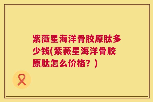 紫薇星海洋骨胶原肽多少钱(紫薇星海洋骨胶原肽怎么价格?)