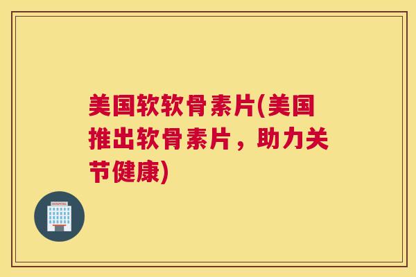 美国软软骨素片(美国推出软骨素片，助力关节健康)
