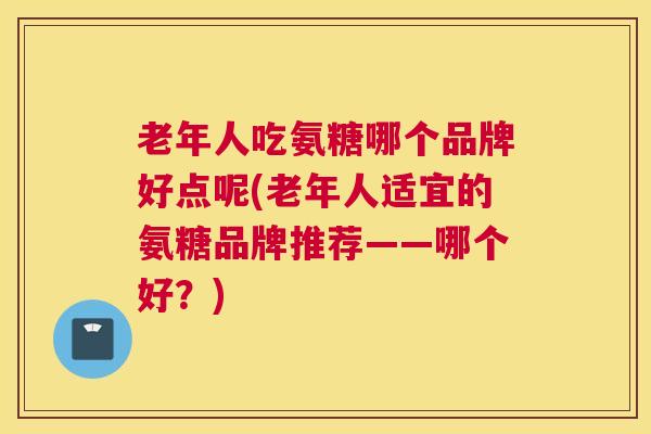 老年人吃氨糖哪个品牌好点呢(老年人适宜的氨糖品牌推荐——哪个好?)
