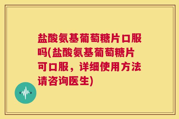 盐酸氨基葡萄糖片口服吗(盐酸氨基葡萄糖片可口服,详细使用方法请咨询医生)