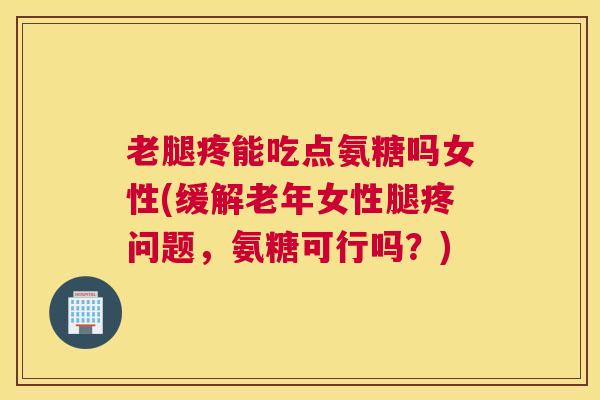 老腿疼能吃点氨糖吗女性(缓解老年女性腿疼问题，氨糖可行吗？)